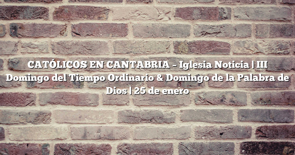 CATÓLICOS EN CANTABRIA – Iglesia Noticia | III Domingo del Tiempo Ordinario & Domingo de la Palabra de Dios | 25 de enero 